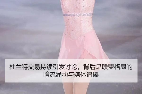 杜兰特交易持续引发讨论，背后是联盟格局的暗流涌动与媒体追捧